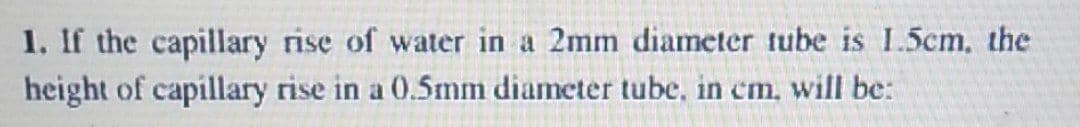 1. If the capillary rise of water in a 2mm diameter tube is 1.5cm, the
height of capillary rise in a 0.5mm diameter tube, in cm, will be:
