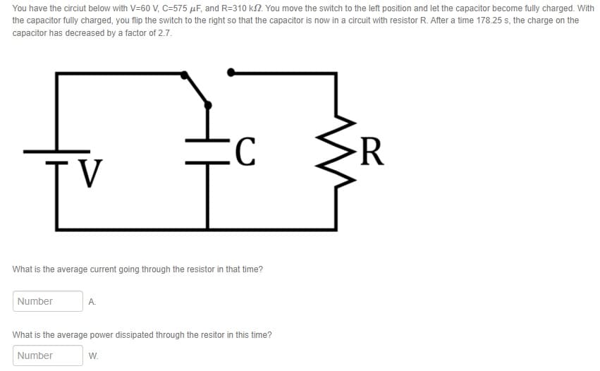 You have the circiut below with V=60 V, C-575 μF, and R-310 ks2. You move the switch to the left position and let the capacitor become fully charged. With
the capacitor fully charged, you flip the switch to the right so that the capacitor is now in a circuit with resistor R. After a time 178.25 s, the charge on the
capacitor has decreased by a factor of 2.7.
C
R
V
What is the average current going through the resistor in that time?
Number
A.
What is the average power dissipated through the resitor in this time?
Number
W.