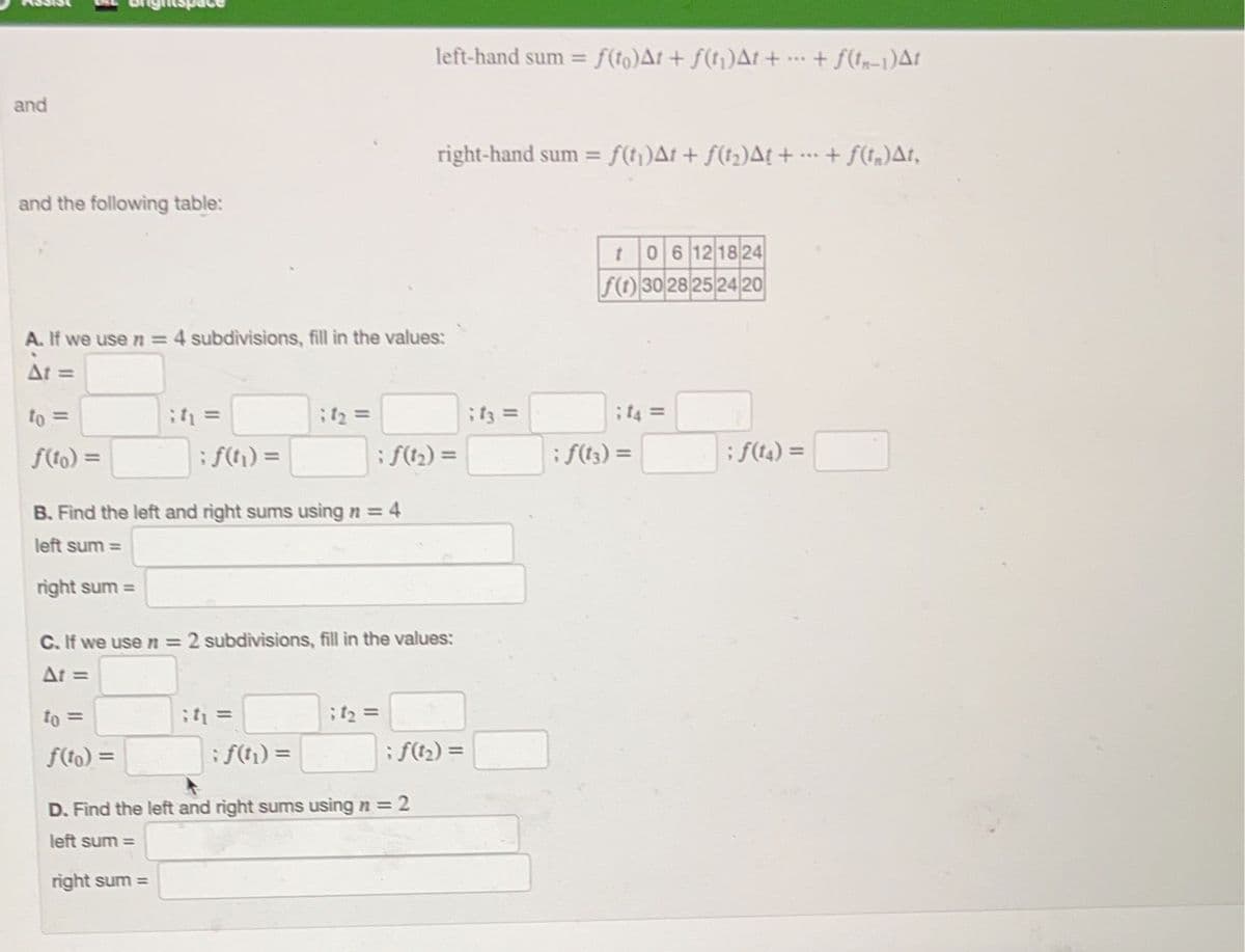 and
and the following table:
to =
f(to) =
A. If we use n = 4 subdivisions, fill in the values:
At =
right sum=
it =
to =
f(to) =
; f(t) =
B. Find the left and right sums using n = 4
left sum=
right sum=
; 9₂ =
it₁ =
C. If we use n = 2 subdivisions, fill in the values:
At =
; f(t₁) =
left-hand sum = ƒ(to)At + f(t₁)At + ... + f(t-1)At
; ƒ(1₂) =
right-hand sum = ƒ(t₁)At + ƒ(t₂)A! +
; 4₂ =
D. Find the left and right sums using n = 2
left sum=
;f3 =
t06 12 18 24
f(1) 30 28 25 24 20
; 44 =
; ƒ(13) =
; ƒ(14) =
+ f(t)At,