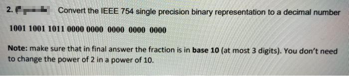 2.
Convert the IEEE 754 single precision binary representation to a decimal number
1001 1001 1011 0000 0000 0000 0000 0000
Note: make sure that in final answer the fraction is in base 10 (at most 3 digits). You don't need
to change the power of 2 in a power of 10.