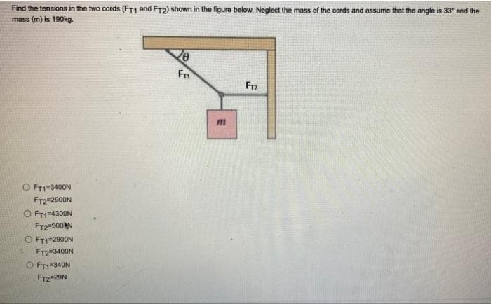 Find the tensions in the two cords (FT1 and FT2) shown in the figure below. Neglect the mass of the cords and assume that the angle is 33* and the
mass (m) is 190kg.
Ze
FTL
F12
ⒸFT1=3400N
FT2 2900N
OFT1=4300N
FT2=900
ⒸFT1-2900N
FT23400N
FT1-340N
FT2*29N
E