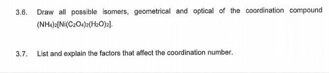 3.6.
Draw all possible isomers, geometrical and optical of the coordination compound
(NH4)2[Ni(C2O4)2(H2O)2].
3.7. List and explain the factors that affect the coordination number.