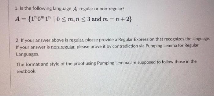 1. Is the following language A regular or non-regular?
A = {1" 0 1" |0 ≤ m, n ≤ 3 and m= n + 2}
2. If your answer above is regular, please provide a Regular Expression that recognizes the language.
If your answer is non-regular, please prove it by contradiction via Pumping Lemma for Regular
Languages.
The format and style of the proof using Pumping Lemma are supposed to follow those in the
textbook.
