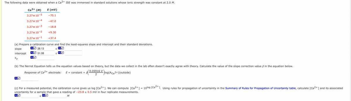 The following data were obtained when a Ca²+ ISE was immersed in standard solutions whose ionic strength was constant at 2.0 M.
Ca 2+
(M) E (MV)
3.27x10-5 -75.1
3.27x10-4 -47.0
3.27x10-3 -18.8
3.27x10-2 +9.30
3.27x10-1
+37.4
(a) Prepare a calibration curve and find the least-squares slope and intercept and their standard deviations.
4.0 28.13
4.0✔
slope
±
+
4.0✔✓
intercept
Sy
4.0 51.08
4.0✔
(b) The Nernst Equation tells us the equation values based on theory, but the data we collect in the lab often doesn't exactly agree with theory. Calculate the value of the slope correction value ß in the equation below.
0.05916 V
2
Response of Ca²+ electrode: E = constant + B(- 6 Vlog(ACa2+)(outside)
4.0✔
(c) For a measured potential, the calibration curve gives us log [Ca²+ ]. We can compute [Ca²+] = 10log [Ca²+1. Using rules for propagation of uncertainty in the Summary of Rules for Propagation of Uncertainty table, calculate [Ca²+] and its associated
uncertainty for a sample that gave a reading of -23.8 ± 0.5 mV in four replicate measurements.
4.0
±
4.0✔
M