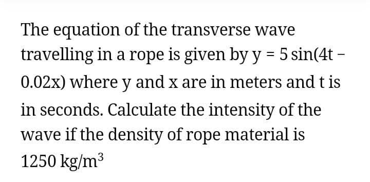 The equation of the transverse wave
travelling in a rope is given by y = 5 sin(4t –
0.02x) where y and x are in meters and t is
in seconds. Calculate the intensity of the
wave if the density of rope material is
1250 kg/m3
