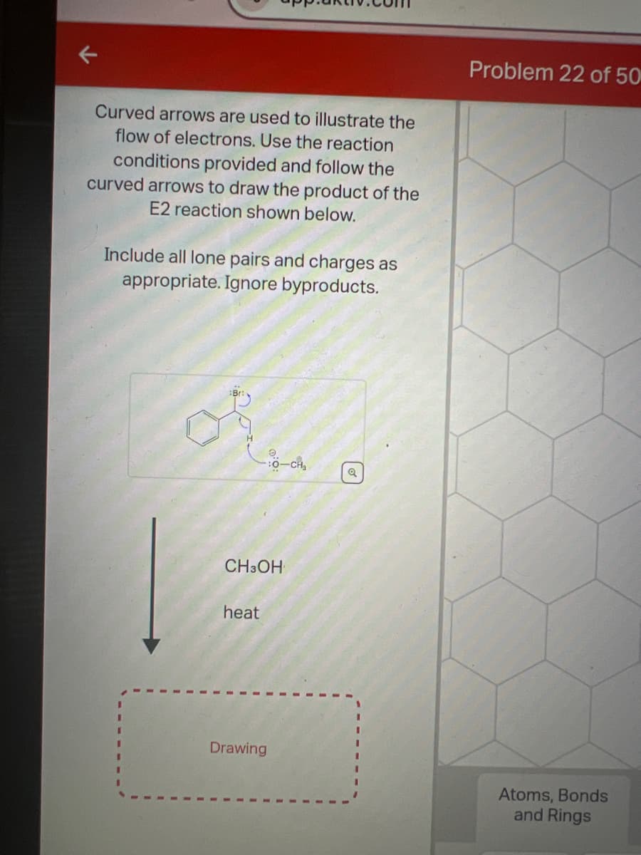 Curved arrows are used to illustrate the
flow of electrons. Use the reaction
conditions provided and follow the
curved arrows to draw the product of the
E2 reaction shown below.
Include all lone pairs and charges as
appropriate. Ignore byproducts.
I
I
of
10-c
CH3OH
heat
Drawing
Q
Problem 22 of 50
Atoms, Bonds
and Rings