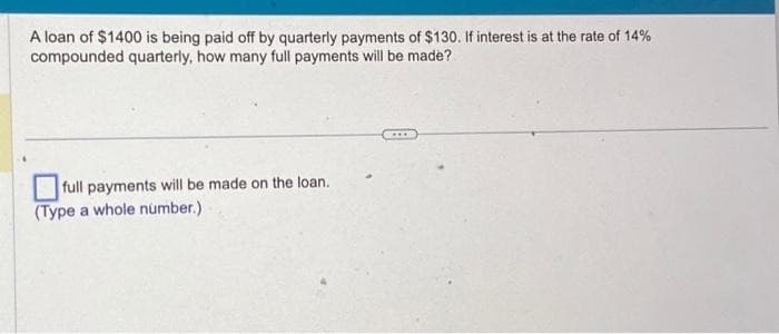 A loan of $1400 is being paid off by quarterly payments of $130. If interest is at the rate of 14%
compounded quarterly, how many full payments will be made?
full payments will be made on the loan.
(Type a whole number.)
...