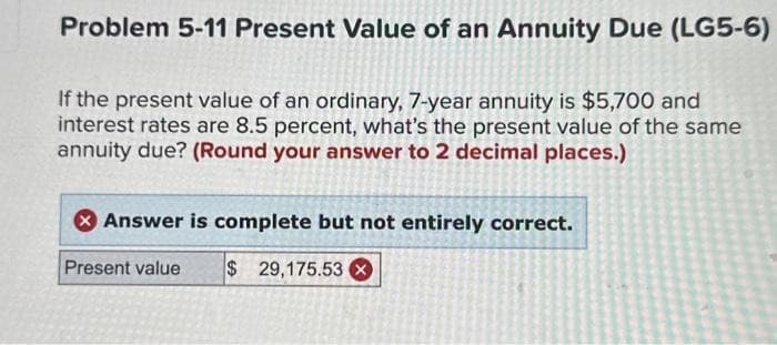 Problem 5-11 Present Value of an Annuity Due (LG5-6)
If the present value of an ordinary, 7-year annuity is $5,700 and
interest rates are 8.5 percent, what's the present value of the same
annuity due? (Round your answer to 2 decimal places.)
Answer is complete but not entirely correct.
Present value $ 29,175.53X