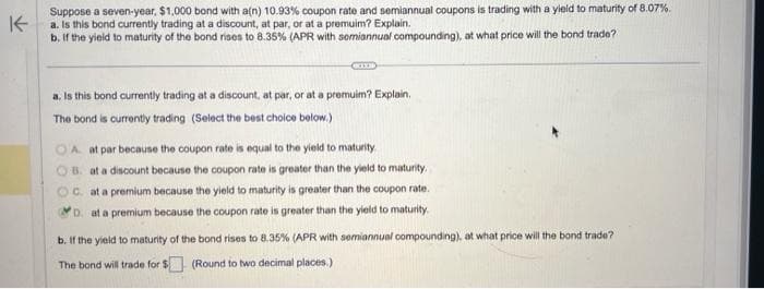 K
Suppose a seven-year, $1,000 bond with a(n) 10.93% coupon rate and semiannual coupons is trading with a yield to maturity of 8.07%.
a. Is this bond currently trading at a discount, at par, or at a premuim? Explain.
b. If the yield to maturity of the bond rises to 8.35% (APR with semiannual compounding), at what price will the bond trade?
KIXS
a. Is this bond currently trading at a discount, at par, or at a premuim? Explain.
The bond is currently trading (Select the best choice below.)
OA at par because the coupon rate is equal to the yield to maturity
B. at a discount because the coupon rate is greater than the yield to maturity.
C. at a premium because the yield to maturity is greater than the coupon rate.
D. at a premium because the coupon rate is greater than the yield to maturity.
b. If the yield to maturity of the bond rises to 8.35% (APR with semiannual compounding), at what price will the bond trade?
The bond will trade for $
(Round to two decimal places.)