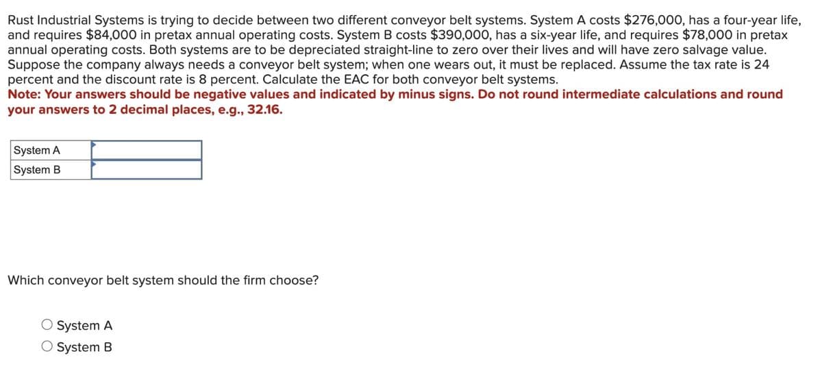 Rust Industrial Systems is trying to decide between two different conveyor belt systems. System A costs $276,000, has a four-year life,
and requires $84,000 in pretax annual operating costs. System B costs $390,000, has a six-year life, and requires $78,000 in pretax
annual operating costs. Both systems are to be depreciated straight-line to zero over their lives and will have zero salvage value.
Suppose the company always needs a conveyor belt system; when one wears out, it must be replaced. Assume the tax rate is 24
percent and the discount rate is 8 percent. Calculate the EAC for both conveyor belt systems.
Note: Your answers should be negative values and indicated by minus signs. Do not round intermediate calculations and round
your answers to 2 decimal places, e.g., 32.16.
System A
System B
Which conveyor belt system should the firm choose?
O System A
O System B