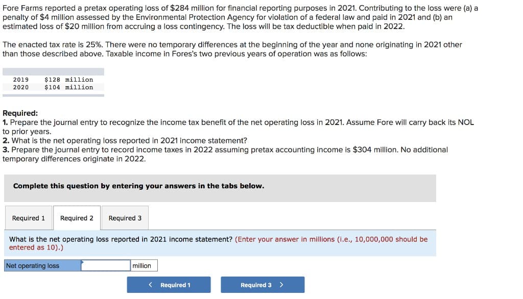 Fore Farms reported a pretax operating loss of $284 million for financial reporting purposes in 2021. Contributing to the loss were (a) a
penalty of $4 million assessed by the Environmental Protection Agency for violation of a federal law and paid in 2021 and (b) an
estimated loss of $20 million from accruing a loss contingency. The loss will be tax deductible when paid in 2022.
The enacted tax rate is 25%. There were no temporary differences at the beginning of the year and none originating in 2021 other
than those described above. Taxable income in Fores's two previous years of operation was as follows:
2019
2020
$128 million
$104 million
Required:
1. Prepare the journal entry to recognize the income tax benefit of the net operating loss in 2021. Assume Fore will carry back its NOL
to prior years.
2. What is the net operating loss reported in 2021 income statement?
3. Prepare the journal entry to record income taxes in 2022 assuming pretax accounting income is $304 million. No additional
temporary differences originate in 2022.
Complete this question by entering your answers in the tabs below.
Required 1
Required 2 Required 3
What is the net operating loss reported in 2021 income statement? (Enter your answer in millions (i.e., 10,000,000 should be
entered as 10).)
Net operating loss
million
< Required 1
Required 3 >