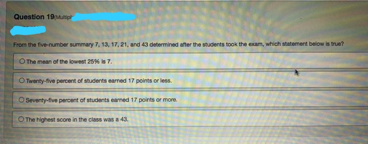 Question 19(Multipl
From the five-number summary 7, 13, 17, 21, and 43 determined after the students took the exam, which statement below is true?
O The mean of the lowest 25% is 7.
O Twenty-five percent of students earned 17 points or less.
O Seventy-five percent of students earned 17 points or more.
O The highest score in the class was a 43.
