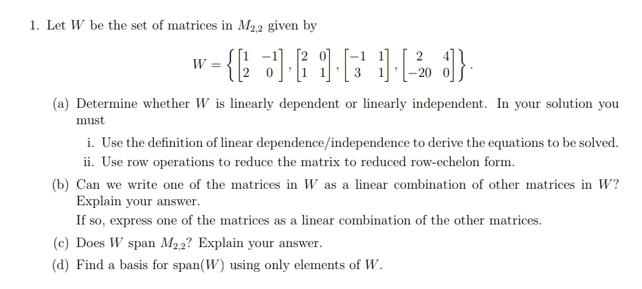 1. Let W be the set of matrices in M2.2 given by
-1
2
W
3
-20
(a) Determine whether W is linearly dependent or linearly independent. In your solution you
must
i. Use the definition of linear dependence/independence to derive the equations to be solved.
ii. Use row operations to reduce the matrix to reduced row-echelon form.
(b) Can we write one of the matrices in W as a linear combination of other matrices in W?
Explain your answer.
If so, express one of the matrices as a linear combination of the other matrices.
(c) Does W span M2,2? Explain your answer.
(d) Find a basis for span(W) using only elements of W.
