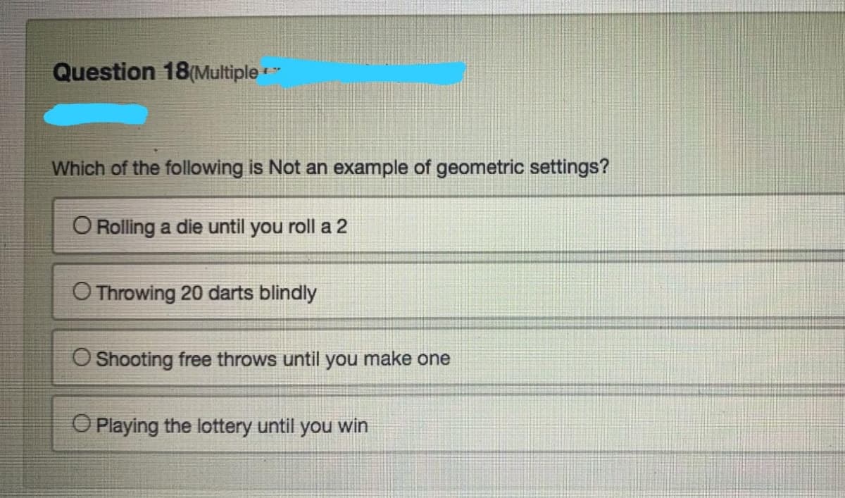 Question 18(Multiple *
Which of the following is Not an example of geometric settings?
O Rolling a die until you roll a 2
O Throwing 20 darts blindly
O Shooting free throws until you make one
O Playing the lottery until you win
