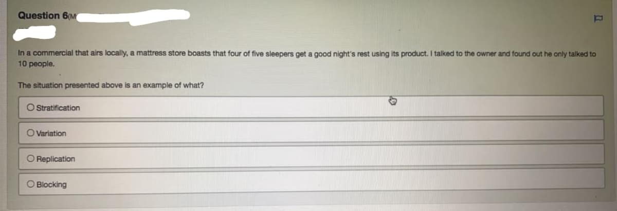 Question 6(M
In a commercial that airs locally, a mattress store boasts that four of five sleepers get a good night's rest using its product. I talked to the owner and found out he only talked to
10 people.
The situation presented above is an example of what?
O Stratification
O Variation
O Replication
O Blocking
