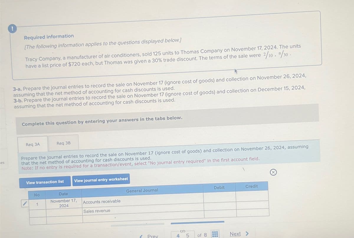 es
Required information
[The following information applies to the questions displayed below.]
Tracy Company, a manufacturer of air conditioners, sold 125 units to Thomas Company on November 17, 2024. The units
have a list price of $720 each, but Thomas was given a 30% trade discount. The terms of the sale were 2/10, 1/30.
3-a. Prepare the journal entries to record the sale on November 17 (ignore cost of goods) and collection on November 26, 2024,
assuming that the net method of accounting for cash discounts is used.
3-b. Prepare the journal entries to record the sale on November 17 (ignore cost of goods) and collection on December 15, 2024,
assuming that the net method of accounting for cash discounts is used.
Complete this question by entering your answers in the tabs below.
Req 3A
Req 3B
Prepare the journal entries to record the sale on November 17 (ignore cost of goods) and collection on November 26, 2024, assuming
that the net method of accounting for cash discounts is used.
Note: If no entry is required for a transaction/event, select "No journal entry required" in the first account field.
View transaction list
View journal entry worksheet
No
Date
November 17,
General Journal
1
Accounts receivable
2024
Sales revenue
Debit
Credit
S
Prev
4
5
of 8
Next >