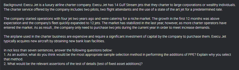 Background: Execu Jet is a luxury airline charter company. Execu Jet has 14 Gulf Stream jets that they charter to large corporations or wealthy individuals.
The charter service offered by the company includes two pilots, two flight attendants and the use of a state of the art jet for a predetermined rate.
The company started operations with four jet two years ago and were catering for a niche market. The growth in the first 12 months was above
expectation and the company's fleet quickly expanded to 12 jets. The market has stabilized in the last year, however, as more charter operators have
entered the market. As as result , the company only need to purchase two jets during the current year in order to meet increase demands.
The airplane used in the charter business are expensive and require a significant investment of capital by the company to purchase them. Execu Jet
typically acquires new aircraft by obtaining new bank loan facilities.
In not less than seven sentences, answer the following questions below:
1. As an auditor, what do you think would be the most appropriate sample selection method in performing the additions of PPE? Explain why you select
that method.
2. What would be the relevant assertions of the test of details (test of fixed asset additions)?
