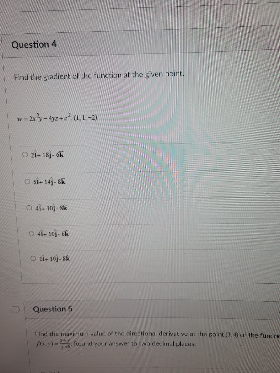 Question 4
Find the gradient of the function at the given point.
w = 2x - 4yz+z²; (1, 1, −2)
21+ 181-6k
O6i+ 141-8K
O 41+ 10j-8K
O 41+ 10j-6k
O 21+ 101-8k
Question 5
Find the maximum value of the directional derivative at the point (3, 4) of the functic
f(x,y) - Round your answer to two decimal places.