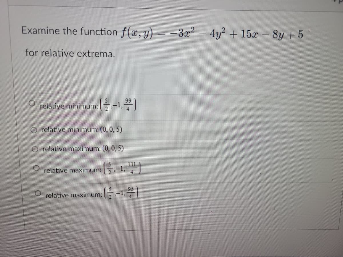 Examine the function f(x, y) = −3x² − 4y² + 15x - 8y + 5
for relative extrema.
99
relative minimum: -1,7)
O relative minimum: (0, 0, 5)
relative maximum: (0, 0, 5)
relative maximum:
relative maximum: