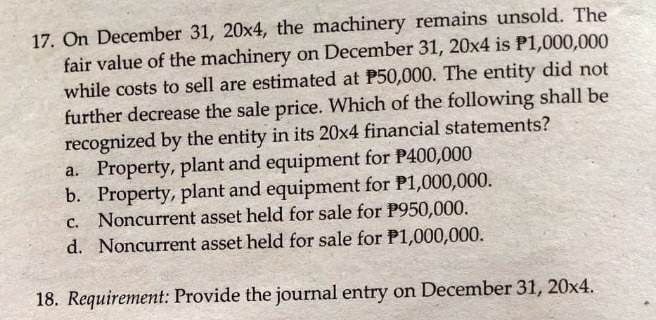 17. On December 31, 20x4, the machinery remains unsold. The
fair value of the machinery on December 31, 20x4 is P1,000,000
while costs to sell are estimated at P50,000. The entity did not
further decrease the sale price. Which of the following shall be
recognized by the entity in its 20x4 financial statements?
a. Property, plant and equipment for P400,000
b. Property, plant and equipment for P1,000,000.
Noncurrent asset held for sale for P950,000.
d. Noncurrent asset held for sale for P1,000,000.
С.
18. Requirement: Provide the journal entry on December 31, 20x4.
