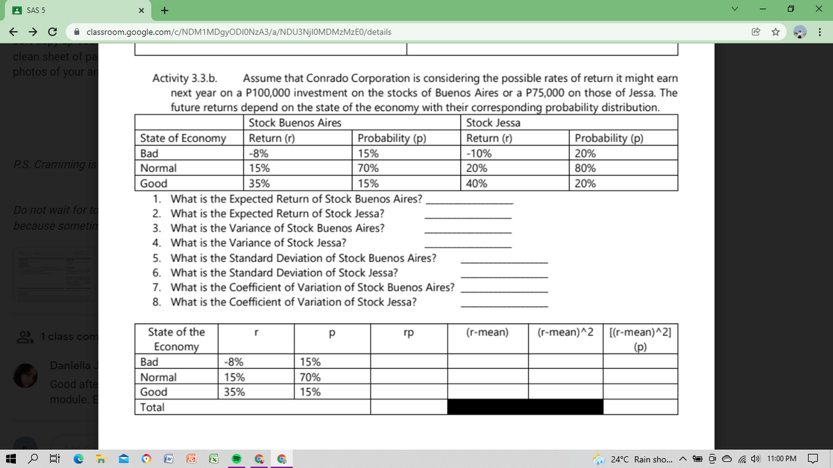 A SAS 5
+
A classroom.google.com/c/NDM1MDgyODIONzA3/a/NDU3NJIOMDMZMZEO/details
clean sheet of pa
photos of your an
Activity 3.3.b.
next year on a P100,000 investment on the stocks of Buenos Aires or a P75,000 on those of Jessa. The
future returns depend on the state of the economy with their corresponding probability distribution.
Assume that Conrado Corporation is considering the possible rates of return it might earn
Stock Buenos Aires
Stock Jessa
State of Economy
Return (r)
Probability (p)
Return (r)
Probability (p)
Bad
-8%
15%
-10%
20%
P.S. Cramming is
Normal
15%
70%
20%
80%
Good
35%
15%
40%
20%
1. What is the Expected Return of Stock Buenos Aires?
2. What is the Expected Return of Stock Jessa?
3. What is the Variance of Stock Buenos Aires?
Do not wait for to
because sometin
4. What is the Variance of Stock Jessa?
5. What is the Standard Deviation of Stock Buenos Aires?
6. What is the Standard Deviation of Stock Jessa?
7. What is the Coefficient of Variation of Stock Buenos Aires?
8. What is the Coefficient of Variation of Stock Jessa?
O 1 class com
State of the
гр
(r-mean)
(r-mean)^2
[(r-mean)^2]
Economy
(p)
Daniella
Bad
-8%
15%
Normal
15%
70%
Good afte
Good
35%
15%
module. E
Total
24°C Rain sho...
11:00 PM
