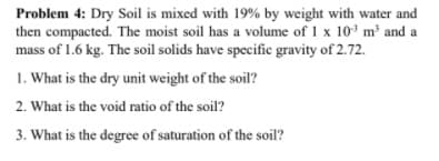 Problem 4: Dry Soil is mixed with 19% by weight with water and
then compacted. The moist soil has a volume of 1 x 10 m³ and a
mass of 1.6 kg. The soil solids have specific gravity of 2.72.
1. What is the dry unit weight of the soil?
2. What is the void ratio of the soil?
3. What is the degree of saturation of the soil?
