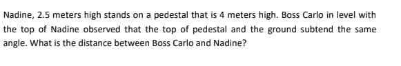 Nadine, 2.5 meters high stands on a pedestal that is 4 meters high. Boss Carlo in level with
the top of Nadine observed that the top of pedestal and the ground subtend the same
angle. What is the distance between Boss Carlo and Nadine?
