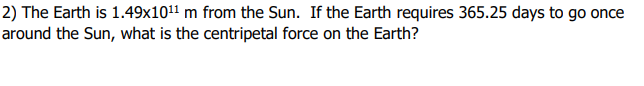 2) The Earth is 1.49x101¹¹ m from the Sun. If the Earth requires 365.25 days to go once
around the Sun, what is the centripetal force on the Earth?