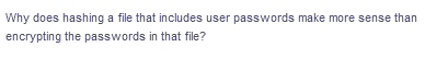 Why does hashing a file that includes user passwords make more sense than
encrypting the passwords in that file?