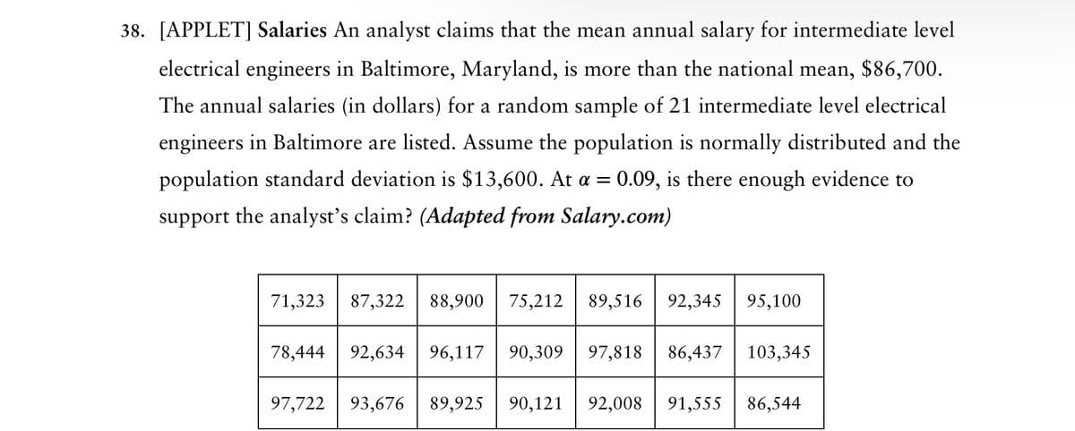 38. [APPLET] Salaries An analyst claims that the mean annual salary for intermediate level
electrical engineers in Baltimore, Maryland, is more than the national mean, $86,700.
The annual salaries (in dollars) for a random sample of 21 intermediate level electrical
engineers in Baltimore are listed. Assume the population is normally distributed and the
population standard deviation is $13,600. At a = 0.09, is there enough evidence to
support the analyst's claim? (Adapted from Salary.com)
71,323 87,322 88,900 75,212 89,516 92,345 95,100
78,444 92,634 96,117 90,309 97,818 86,437 103,345
97,722 93,676
89,925
90,121 92,008 91,555 86,544