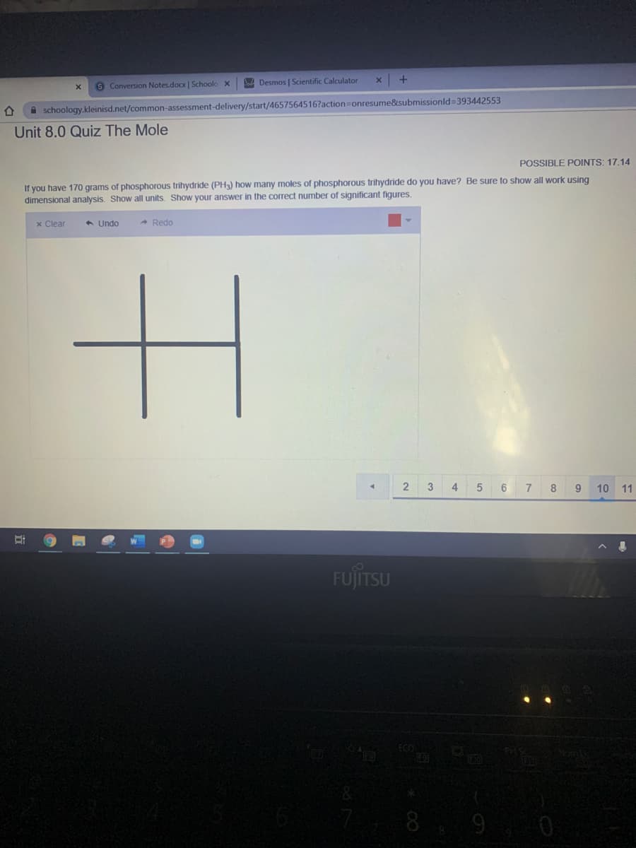 S Conversion Notes.docx | Schoolo
A Desmos | Scientific Calculator
A schoology.kleinisd.net/common-assessment-delivery/start/4657564516?action=Donresume&submissionld=393442553
Unit 8.0 Quiz The Mole
POSSIBLE POINTS: 17.14
If you have 170 grams of phosphorous trihydride (PH3) how many moles of phosphorous trihydride do you have? Be sure to show all work using
dimensional analysis. Show all units. Show your answer in the correct number of significant figures.
x Clear
* Undo
- Redo
3
4
6
7
8
9
10
11
FUJÍTSU
ECO
8 9 0
