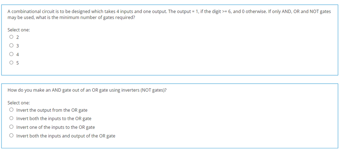 A combinational circuit is to be designed which takes 4 inputs and one output. The output = 1, if the digit >= 6, and 0 otherwise. If only AND, OR and NOT gates
may be used, what is the minimum number of gates required?
Select one:
O 2
O
O 5
How do you make an AND gate out of an OR gate using inverters (NOT gates)?
Select one:
O Invert the output from the OR gate
O Invert both the inputs to the OR gate
O Invert one of the inputs to the OR gate
O Invert both the inputs and output of the OR gate