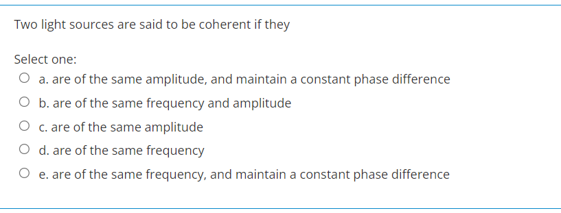 Two light sources are said to be coherent if they
Select one:
O a. are of the same amplitude, and maintain a constant phase difference
O b. are of the same frequency and amplitude
O c. are of the same amplitude
O d. are of the same frequency
O e. are of the same frequency, and maintain a constant phase difference