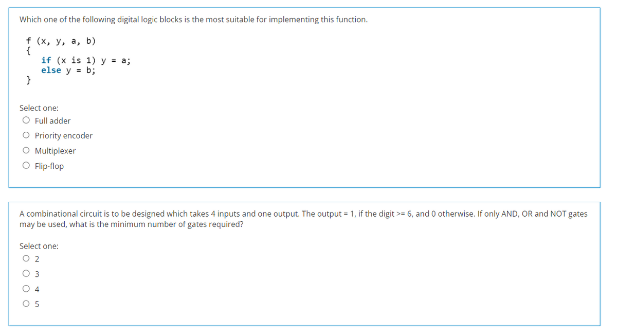 Which one of the following digital logic blocks is the most suitable for implementing this function.
f (x, y, a, b)
{
}
if (x is 1) y = a;
else y = b;
Select one:
O Full adder
O Priority encoder
O Multiplexer
O Flip-flop
A combinational circuit is to be designed which takes 4 inputs and one output. The output = 1, if the digit >= 6, and 0 otherwise. If only AND, OR and NOT gates
may be used, what is the minimum number of gates required?
Select one:
O 2
O 3
4