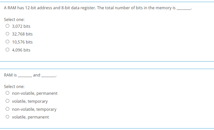 A RAM has 12-bit address and 8-bit data register. The total number of bits in the memory is
Select one:
O 3,072 bits
O 32,768 bits
O 10,576 bits
O 4,096 bits
RAM is
and
Select one:
O non-volatile, permanent
volatile, temporary
non-volatile, temporary
O volatile, permanent