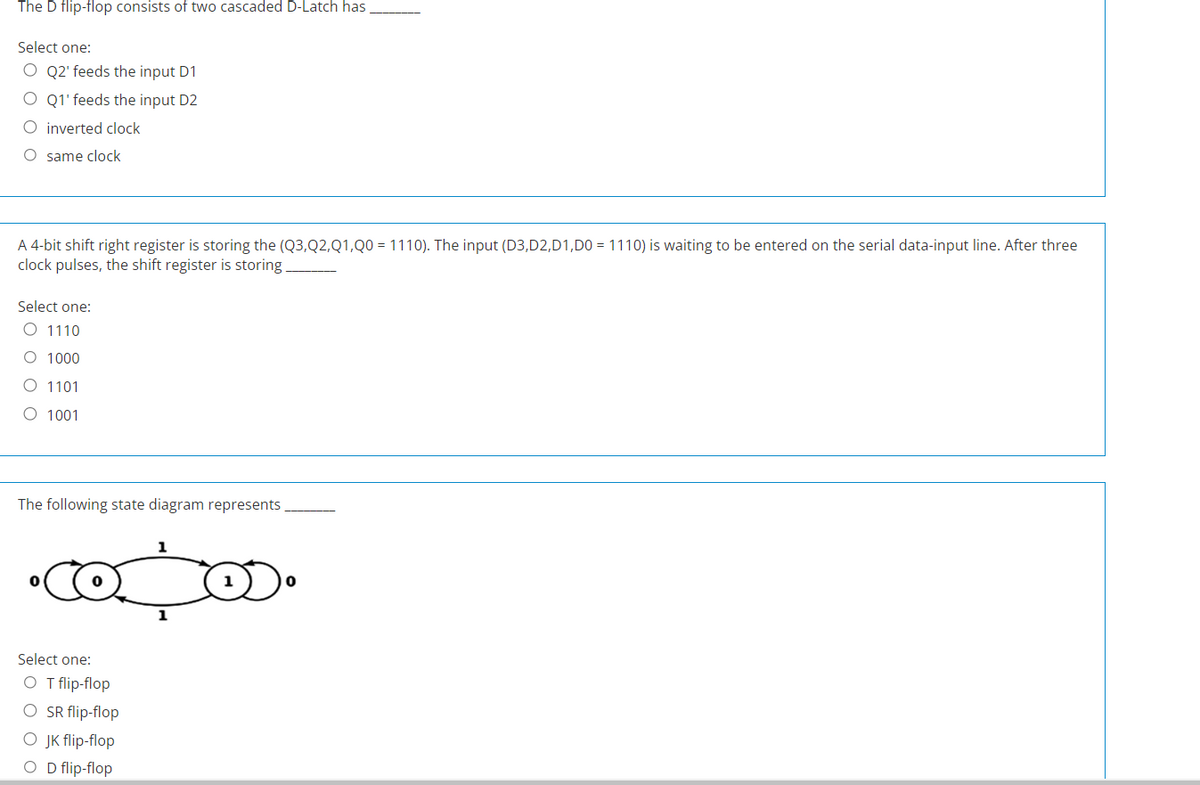 The D flip-flop consists of two cascaded D-Latch has
Select one:
O Q2' feeds the input D1
O Q1' feeds the input D2
O inverted clock
O same clock
A 4-bit shift right register is storing the (Q3,Q2, Q1,Q0 = 1110). The input (D3,D2,D1,D0 = 1110) is waiting to be entered on the serial data-input line. After three
clock pulses, the shift register is storing
Select one:
O 1110
O 1000
1101
O 1001
The following state diagram represents
•copos.
1
Select one:
O T flip-flop
O SR flip-flop
O JK flip-flop
O D flip-flop