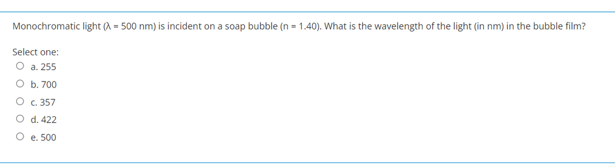 Monochromatic light (λ = 500 nm) is incident on a soap bubble (n = 1.40). What is the wavelength of the light (in nm) in the bubble film?
Select one:
O a. 255
O b. 700
O c. 357
O d. 422
O
e. 500