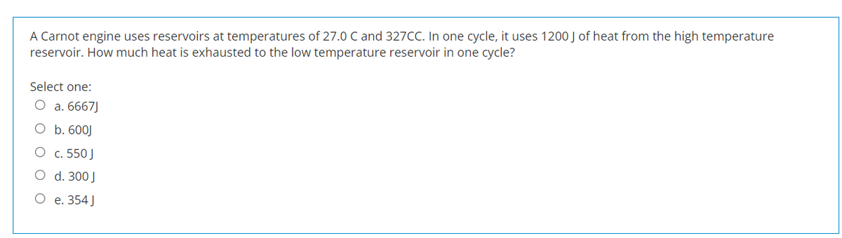 A Carnot engine uses reservoirs at temperatures of 27.0 C and 327CC. In one cycle, it uses 1200 J of heat from the high temperature
reservoir. How much heat is exhausted to the low temperature reservoir in one cycle?
Select one:
O a. 6667J
O b. 600J
O c. 550 J
O
d. 300 J
O
e. 354 J