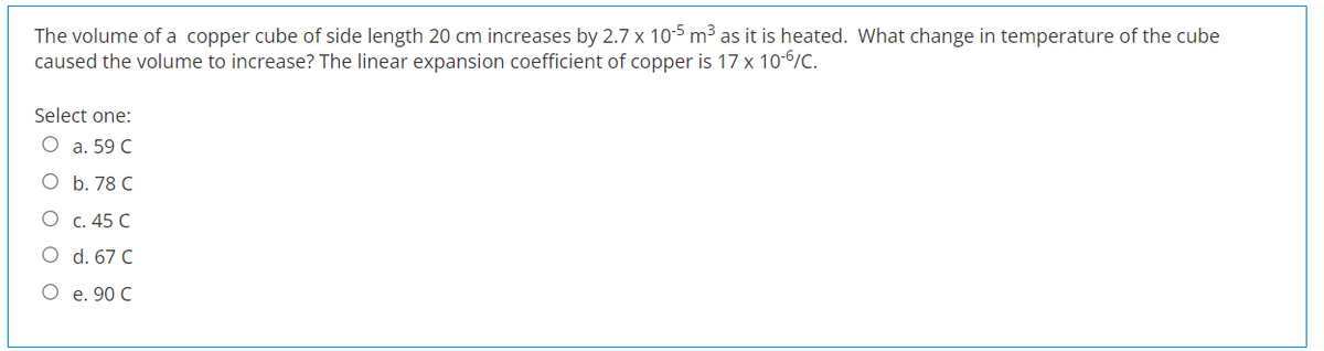 The volume of a copper cube of side length 20 cm increases by 2.7 x 10-5 m³ as it is heated. What change in temperature of the cube
caused the volume to increase? The linear expansion coefficient of copper is 17 x 10-6/C.
Select one:
O a. 59 C
O b. 78 C
c. 45 C
d. 67 C
O e. 90 C
O