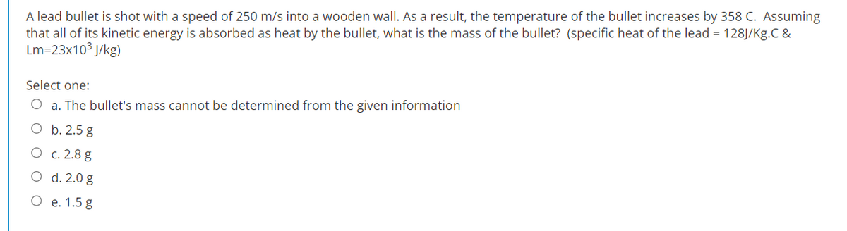 A lead bullet is shot with a speed of 250 m/s into a wooden wall. As a result, the temperature of the bullet increases by 358 C. Assuming
that all of its kinetic energy is absorbed as heat by the bullet, what is the mass of the bullet? (specific heat of the lead = 128J/Kg.C &
Lm=23x10³ J/kg)
Select one:
O a. The bullet's mass cannot be determined from the given information
O b. 2.5 g
O
c. 2.8 g
O d. 2.0 g
e. 1.5 g
O