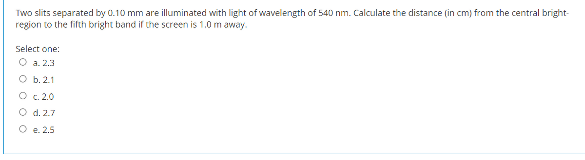 Two slits separated by 0.10 mm are illuminated with light of wavelength of 540 nm. Calculate the distance (in cm) from the central bright-
region to the fifth bright band if the screen is 1.0 m away.
Select one:
O a. 2.3
O b. 2.1
O
c. 2.0
d. 2.7
O e. 2.5