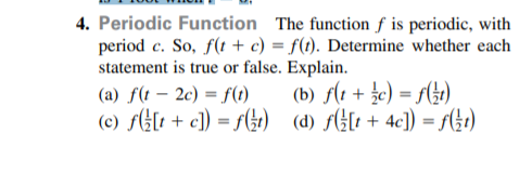 4. Periodic Function The function ƒ is periodic, with
period c. So, f(t + c) = f(t). Determine whether each
statement is true or false. Explain.
(a) f(t – 2c) = f(1)
(c) fH[t + c]) = f(4t) (d) fH[t + 4c]) = f4)
(b) f(1 + c) = f(G)
