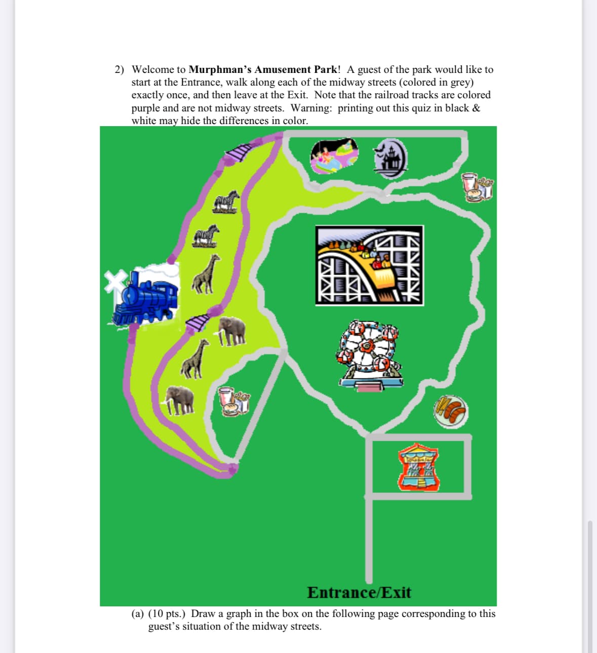 2) Welcome to Murphman's Amusement Park! A guest of the park would like to
start at the Entrance, walk along each of the midway streets (colored in grey)
exactly once, and then leave at the Exit. Note that the railroad tracks are colored
purple and are not midway streets. Warning: printing out this quiz in black &
white may hide the differences in color.
Entrance/Exit
(a) (10 pts.) Draw a graph in the box on the following page corresponding to this
guest's situation of the midway streets.