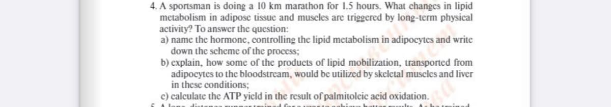 4. A sportsman is doing a 10 km marathon for 1.5 hours. What changes in lipid
metabolism in adipose tissue and muscles are triggered by long-term physical
activity? To answer the question:
a) name the hormone, controlling the lipid metabolism in adipocytes and write
down the scheme of the process;
b) explain, how some of the products of lipid mobilization, transported from
adipocytes to the bloodstream, would be utilized by skeletal muscles and liver
in these conditions;
c) calculate the ATP yicld in the result of palmitolcic acid oxidation.
