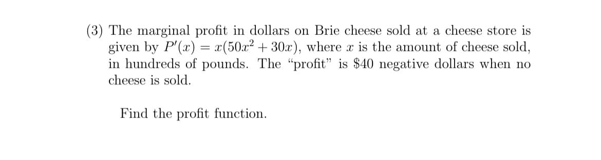 (3) The marginal profit in dollars on Brie cheese sold at a cheese store is
given by P'(x) = x(50x² + 30x), where x is the amount of cheese sold,
in hundreds of pounds. The "profit" is $40 negative dollars when no
cheese is sold.
Find the profit function.