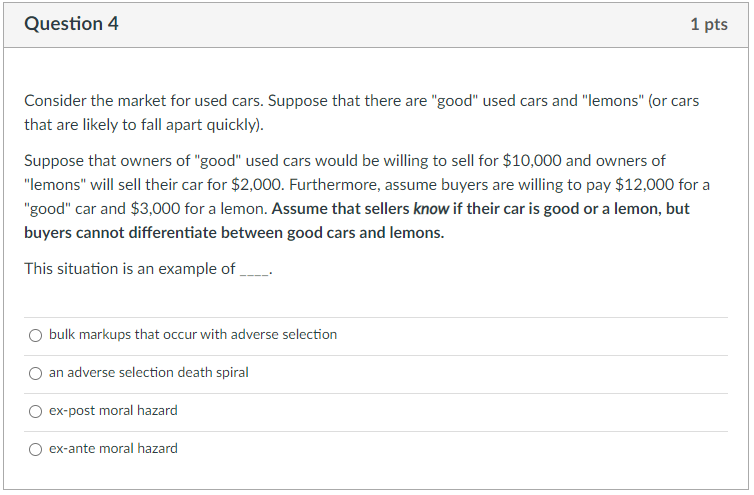 Question 4
1 pts
Consider the market for used cars. Suppose that there are "good" used cars and "lemons" (or cars
that are likely to fall apart quickly).
Suppose that owners of "good" used cars would be willing to sell for $10,000 and owners of
"lemons" will sell their car for $2,00O. Furthermore, assume buyers are willing to pay $12,000 for a
"good" car and $3,000 for a lemon. Assume that sellers know if their car is good or a lemon, but
buyers cannot differentiate between good cars and lemons.
This situation is an example of
bulk markups that occur with adverse selection
an adverse selection death spiral
ex-post moral hazard
ex-ante moral hazard
