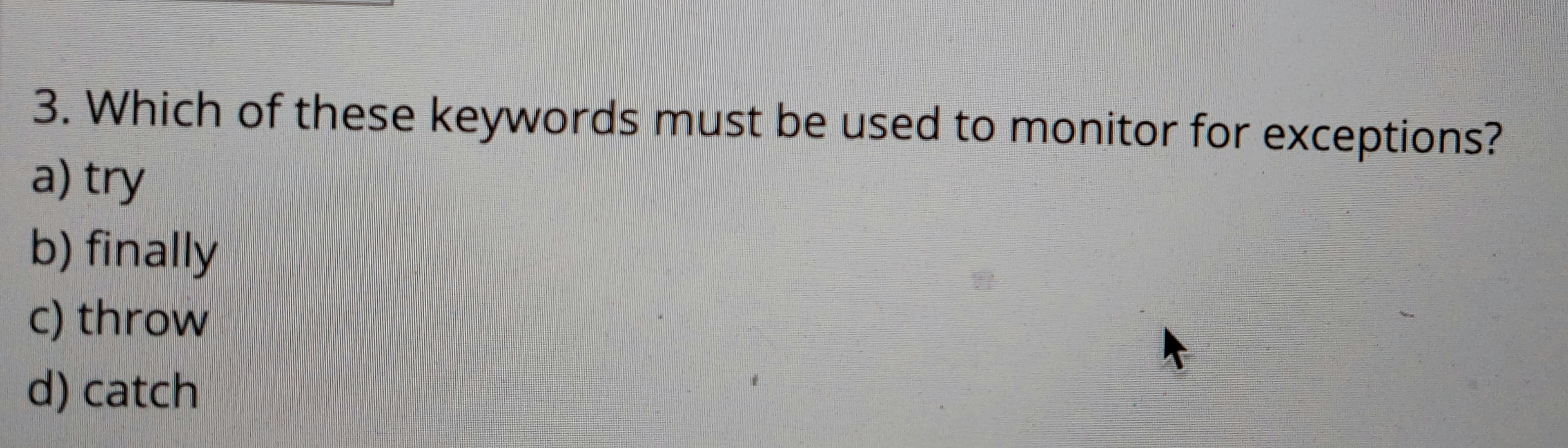 3. Which of these keywords must be used to monitor for exceptions?
a) try
b) finally
c) throw
d) catch
