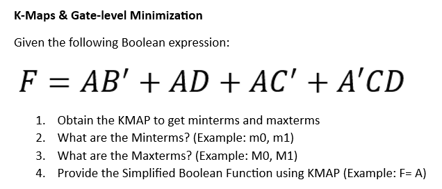 K-Maps & Gate-level Minimization
Given the following Boolean expression:
F = AB' + AD + AC' + A'CD
1. Obtain the KMAP to get minterms and maxterms
2. What are the Minterms? (Example: m0, m1)
3. What are the Maxterms? (Example: M0, M1)
4. Provide the Simplified Boolean Function using KMAP (Example: F= A)