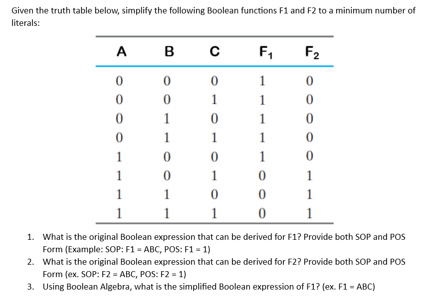 Given the truth table below, simplify the following Boolean functions F1 and F2 to a minimum number of
literals:
A
0
0
0
0
1
1
1
1
B
0
0
1
1
0
0
1
1
C
0
1
0
1
0
1
0
1
F₁
1
1
1
1
1
0
0
0
F₂
0
0
0
0
0
1
1
1
1.
What is the original Boolean expression that can be derived for F1? Provide both SOP and POS
Form (Example: SOP: F1 = ABC, POS: F1 = 1)
2. What is the original Boolean expression that can be derived for F2? Provide both SOP and POS
Form (ex. SOP: F2 = ABC, POS: F2 = 1)
3. Using Boolean Algebra, what is the simplified Boolean expression of F1? (ex. F1 = ABC)