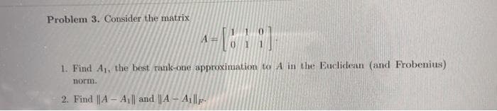 Problem 3. Consider the matrix
1. Find A1, the best rank-one approximation to A in the Euclidean (and Frobenius)
norm.
2. Find |A- A1| and || A – A ||p-
